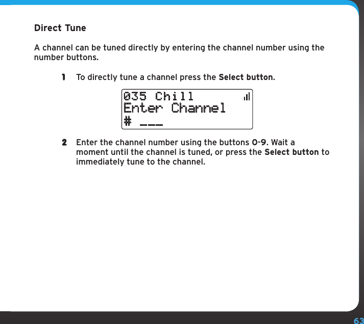 63Direct TuneA channel can be tuned directly by entering the channel number using the number buttons. 1  To directly tune a channel press the Select button.Enter Channel# ___035 Chill2  Enter the channel number using the buttons 0-9. Wait a moment until the channel is tuned, or press the Select button to immediately tune to the channel.