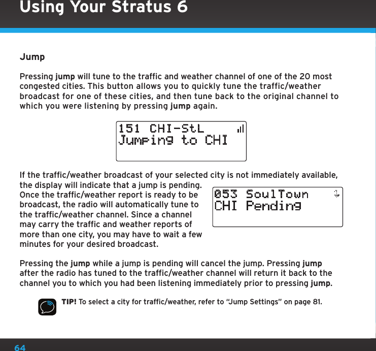 64JumpPressing jump will tune to the traffic and weather channel of one of the 20 most congested cities. This button allows you to quickly tune the traffic/weather broadcast for one of these cities, and then tune back to the original channel to which you were listening by pressing jump again.Jumping to CHI151 CHI-StLIf the traffic/weather broadcast of your selected city is not immediately available, the display will indicate that a jump is pending. Once the traffic/weather report is ready to be broadcast, the radio will automatically tune to the traffic/weather channel. Since a channel may carry the traffic and weather reports of more than one city, you may have to wait a few minutes for your desired broadcast.Pressing the jump while a jump is pending will cancel the jump. Pressing jump after the radio has tuned to the traffic/weather channel will return it back to the channel you to which you had been listening immediately prior to pressing jump.TIP! To select a city for traffic/weather, refer to “Jump Settings” on page 81.CHI Pending053 SoulTownUsing Your Stratus 6