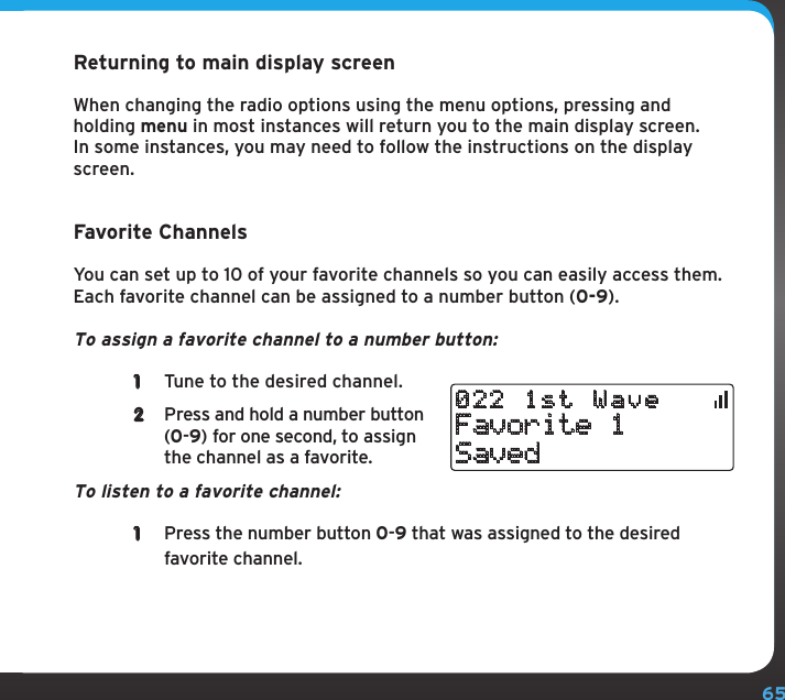 65Returning to main display screenWhen changing the radio options using the menu options, pressing and holding menu in most instances will return you to the main display screen. In some instances, you may need to follow the instructions on the display screen.Favorite ChannelsYou can set up to 10 of your favorite channels so you can easily access them. Each favorite channel can be assigned to a number button (0-9).To assign a favorite channel to a number button:1  Tune to the desired channel. 2  Press and hold a number button (0-9) for one second, to assign the channel as a favorite. To listen to a favorite channel: 1  Press the number button 0-9 that was assigned to the desired favorite channel. Favorite 1Saved022 1st Wave