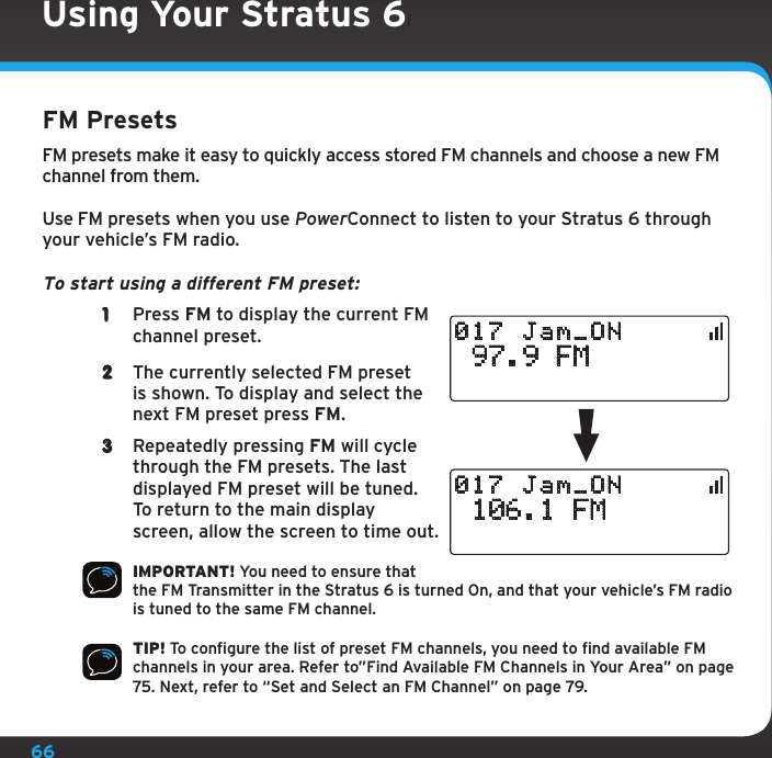 66Using Your Stratus 6iFM PresetsFM presets make it easy to quickly access stored FM channels and choose a new FM channel from them.Use FM presets when you use PowerConnect to listen to your Stratus 6 through your vehicle’s FM radio. To start using a different FM preset: 1  Press FM to display the current FM channel preset.2  The currently selected FM preset is shown. To display and select the next FM preset press FM.3  Repeatedly pressing FM will cycle through the FM presets. The last displayed FM preset will be tuned. To return to the main display screen, allow the screen to time out.IMPORTANT! You need to ensure that the FM Transmitter in the Stratus 6 is turned On, and that your vehicle’s FM radio is tuned to the same FM channel.TIP! To configure the list of preset FM channels, you need to find available FM channels in your area. Refer to”Find Available FM Channels in Your Area” on page 75. Next, refer to “Set and Select an FM Channel” on page 79. 97.9 FM017 Jam_ON 106.1 FM017 Jam_ON