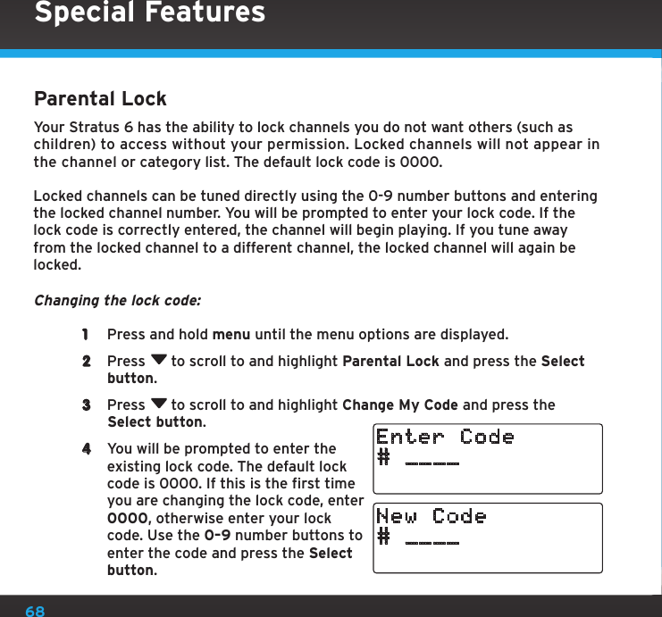 68Special FeaturesParental LockYour Stratus 6 has the ability to lock channels you do not want others (such as children) to access without your permission. Locked channels will not appear in the channel or category list. The default lock code is 0000.Locked channels can be tuned directly using the 0-9 number buttons and entering the locked channel number. You will be prompted to enter your lock code. If the lock code is correctly entered, the channel will begin playing. If you tune away from the locked channel to a different channel, the locked channel will again be locked.Changing the lock code:1  Press and hold menu until the menu options are displayed.2  Press  to scroll to and highlight Parental Lock and press the Select button.3  Press  to scroll to and highlight Change My Code and press the Select button.4  You will be prompted to enter the existing lock code. The default lock code is 0000. If this is the first time you are changing the lock code, enter 0000, otherwise enter your lock code. Use the 0–9 number buttons to enter the code and press the Select button.# ____Enter Code# ____New Code