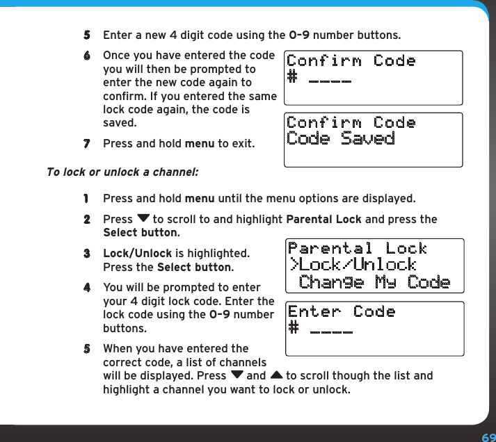 695  Enter a new 4 digit code using the 0–9 number buttons.6  Once you have entered the code you will then be prompted to enter the new code again to confirm. If you entered the same lock code again, the code is saved.7  Press and hold menu to exit.To lock or unlock a channel:1  Press and hold menu until the menu options are displayed. 2  Press  to scroll to and highlight Parental Lock and press the Select button. 3  Lock/Unlock is highlighted. Press the Select button.4  You will be prompted to enter your 4 digit lock code. Enter the lock code using the 0–9 number buttons.5  When you have entered the correct code, a list of channels will be displayed. Press  and  to scroll though the list and highlight a channel you want to lock or unlock.# ____Confirm CodeCode SavedConfirm Code&gt;Lock/Unlock Change My CodeParental Lock# ____Enter Code