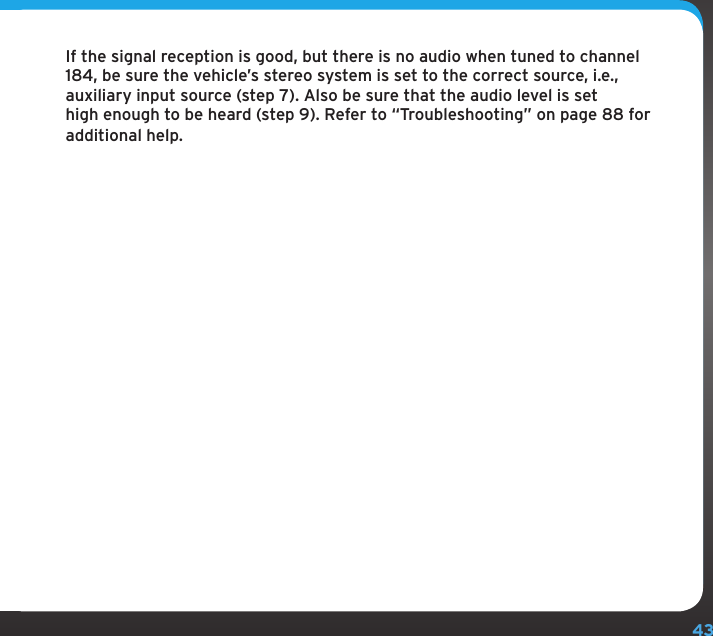 43If the signal reception is good, but there is no audio when tuned to channel 184, be sure the vehicle’s stereo system is set to the correct source, i.e., auxiliary input source (step 7). Also be sure that the audio level is set high enough to be heard (step 9). Refer to “Troubleshooting” on page 88 for additional help.