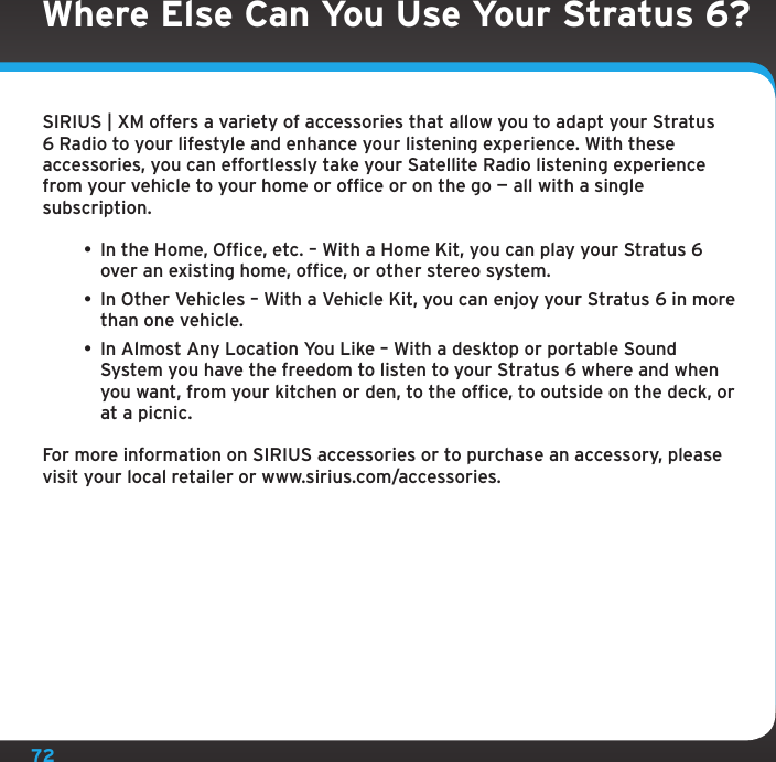 72Where Else Can You Use Your Stratus 6?SIRIUS | XM offers a variety of accessories that allow you to adapt your Stratus 6 Radio to your lifestyle and enhance your listening experience. With these accessories, you can effortlessly take your Satellite Radio listening experience from your vehicle to your home or office or on the go — all with a single subscription.• In the Home, Office, etc. – With a Home Kit, you can play your Stratus 6 over an existing home, office, or other stereo system.• In Other Vehicles – With a Vehicle Kit, you can enjoy your Stratus 6 in more than one vehicle. • In Almost Any Location You Like – With a desktop or portable Sound System you have the freedom to listen to your Stratus 6 where and when you want, from your kitchen or den, to the office, to outside on the deck, or at a picnic.For more information on SIRIUS accessories or to purchase an accessory, please visit your local retailer or www.sirius.com/accessories.