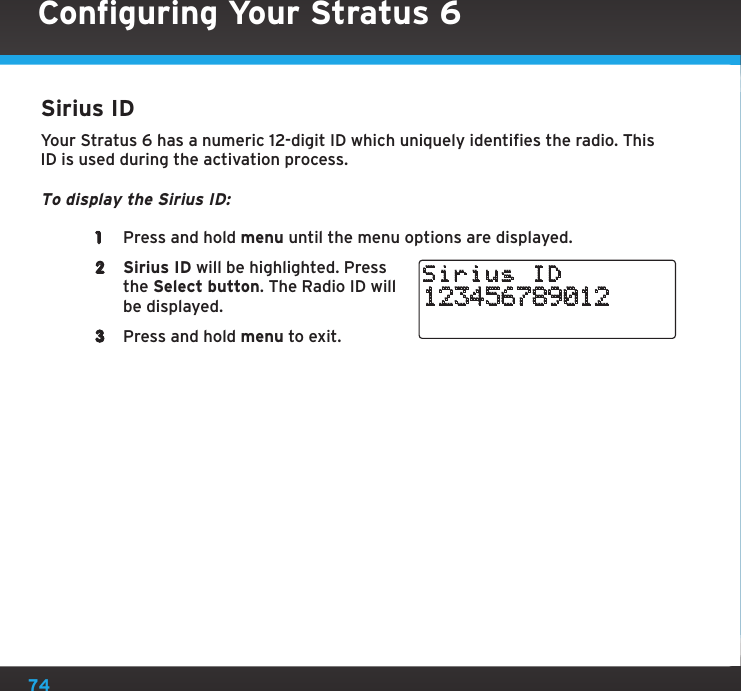 74Configuring Your Stratus 6Sirius IDYour Stratus 6 has a numeric 12-digit ID which uniquely identifies the radio. This ID is used during the activation process.To display the Sirius ID:1  Press and hold menu until the menu options are displayed.2  Sirius ID will be highlighted. Press the Select button. The Radio ID will be displayed.3  Press and hold menu to exit.123456789012Sirius ID