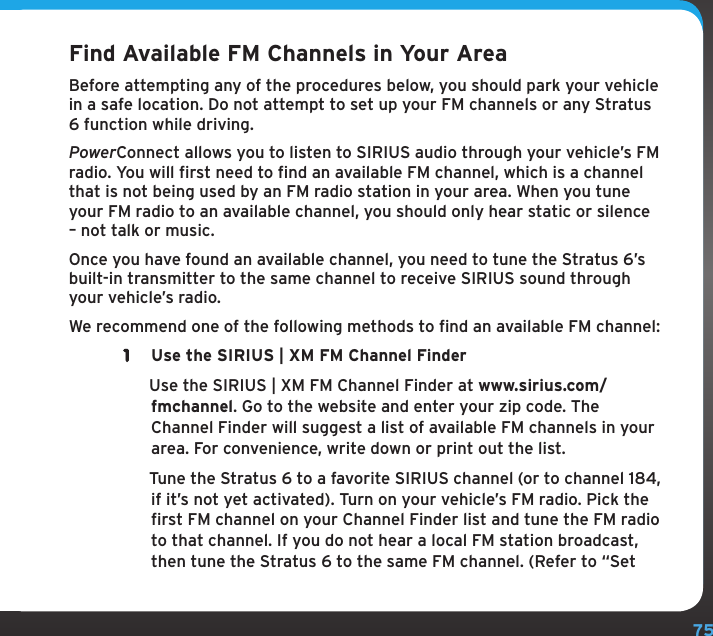 75Find Available FM Channels in Your AreaBefore attempting any of the procedures below, you should park your vehicle in a safe location. Do not attempt to set up your FM channels or any Stratus 6 function while driving.PowerConnect allows you to listen to SIRIUS audio through your vehicle’s FM radio. You will first need to find an available FM channel, which is a channel that is not being used by an FM radio station in your area. When you tune your FM radio to an available channel, you should only hear static or silence – not talk or music. Once you have found an available channel, you need to tune the Stratus 6’s built-in transmitter to the same channel to receive SIRIUS sound through your vehicle’s radio.We recommend one of the following methods to find an available FM channel:1  Use the SIRIUS | XM FM Channel Finder  Use the SIRIUS | XM FM Channel Finder at www.sirius.com/fmchannel. Go to the website and enter your zip code. The Channel Finder will suggest a list of available FM channels in your area. For convenience, write down or print out the list.  Tune the Stratus 6 to a favorite SIRIUS channel (or to channel 184, if it’s not yet activated). Turn on your vehicle’s FM radio. Pick the first FM channel on your Channel Finder list and tune the FM radio to that channel. If you do not hear a local FM station broadcast, then tune the Stratus 6 to the same FM channel. (Refer to “Set 