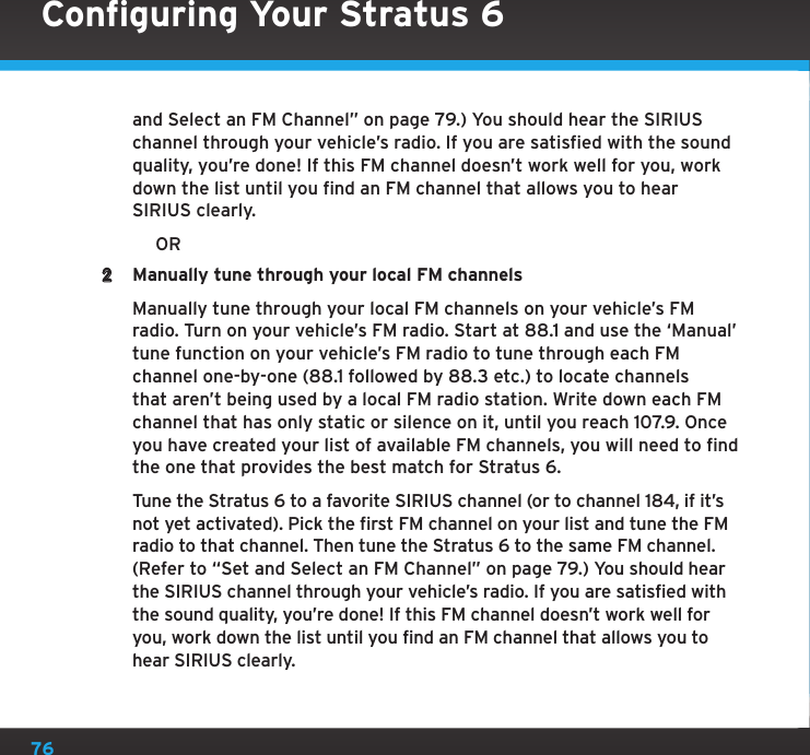 76and Select an FM Channel” on page 79.) You should hear the SIRIUS channel through your vehicle’s radio. If you are satisfied with the sound quality, you’re done! If this FM channel doesn’t work well for you, work down the list until you find an FM channel that allows you to hear SIRIUS clearly.           OR2  Manually tune through your local FM channels    Manually tune through your local FM channels on your vehicle’s FM radio. Turn on your vehicle’s FM radio. Start at 88.1 and use the ‘Manual’ tune function on your vehicle’s FM radio to tune through each FM channel one-by-one (88.1 followed by 88.3 etc.) to locate channels that aren’t being used by a local FM radio station. Write down each FM channel that has only static or silence on it, until you reach 107.9. Once you have created your list of available FM channels, you will need to find the one that provides the best match for Stratus 6.   Tune the Stratus 6 to a favorite SIRIUS channel (or to channel 184, if it’s not yet activated). Pick the first FM channel on your list and tune the FM radio to that channel. Then tune the Stratus 6 to the same FM channel. (Refer to “Set and Select an FM Channel” on page 79.) You should hear the SIRIUS channel through your vehicle’s radio. If you are satisfied with the sound quality, you’re done! If this FM channel doesn’t work well for you, work down the list until you find an FM channel that allows you to hear SIRIUS clearly.Configuring Your Stratus 6