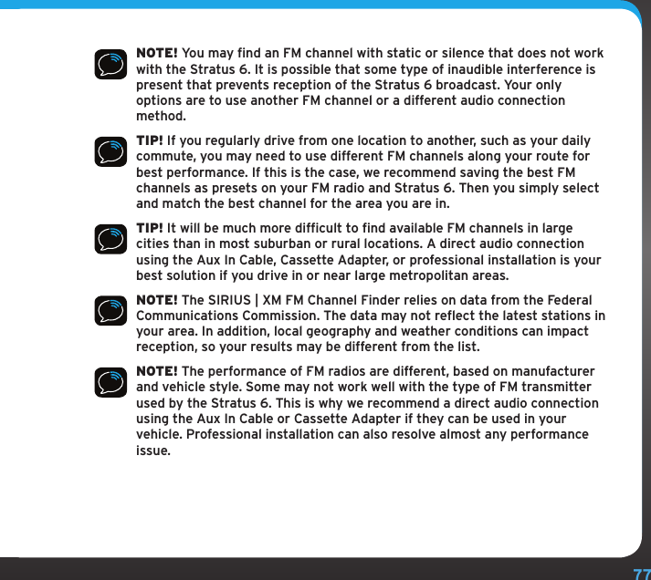77Configuring Your Stratus 6NOTE! You may find an FM channel with static or silence that does not work with the Stratus 6. It is possible that some type of inaudible interference is present that prevents reception of the Stratus 6 broadcast. Your only options are to use another FM channel or a different audio connection method.TIP! If you regularly drive from one location to another, such as your daily commute, you may need to use different FM channels along your route for best performance. If this is the case, we recommend saving the best FM channels as presets on your FM radio and Stratus 6. Then you simply select and match the best channel for the area you are in.TIP! It will be much more difficult to find available FM channels in large cities than in most suburban or rural locations. A direct audio connection using the Aux In Cable, Cassette Adapter, or professional installation is your best solution if you drive in or near large metropolitan areas.NOTE! The SIRIUS | XM FM Channel Finder relies on data from the Federal Communications Commission. The data may not reflect the latest stations in your area. In addition, local geography and weather conditions can impact reception, so your results may be different from the list.NOTE! The performance of FM radios are different, based on manufacturer and vehicle style. Some may not work well with the type of FM transmitter used by the Stratus 6. This is why we recommend a direct audio connection using the Aux In Cable or Cassette Adapter if they can be used in your vehicle. Professional installation can also resolve almost any performance issue.