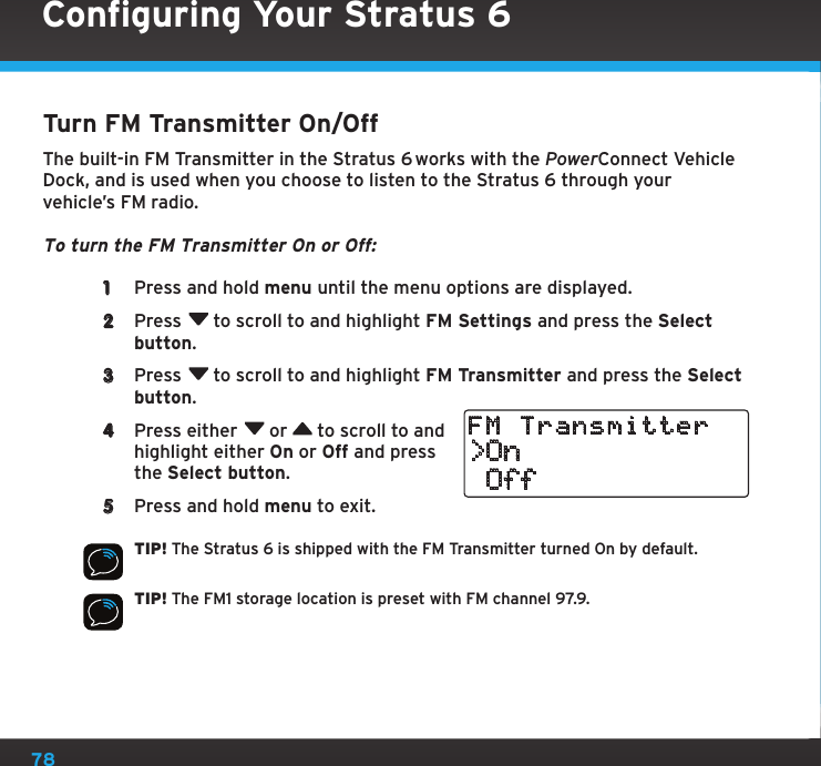 78Turn FM Transmitter On/OffThe built-in FM Transmitter in the Stratus 6 works with the PowerConnect Vehicle Dock, and is used when you choose to listen to the Stratus 6 through your vehicle’s FM radio.To turn the FM Transmitter On or Off: 1  Press and hold menu until the menu options are displayed. 2  Press  to scroll to and highlight FM Settings and press the Select button. 3  Press  to scroll to and highlight FM Transmitter and press the Select button.4  Press either  or   to scroll to and highlight either On or Off and press the Select button. 5  Press and hold menu to exit.TIP! The Stratus 6 is shipped with the FM Transmitter turned On by default.TIP! The FM1 storage location is preset with FM channel 97.9.&gt;On OffFM TransmitterConfiguring Your Stratus 6