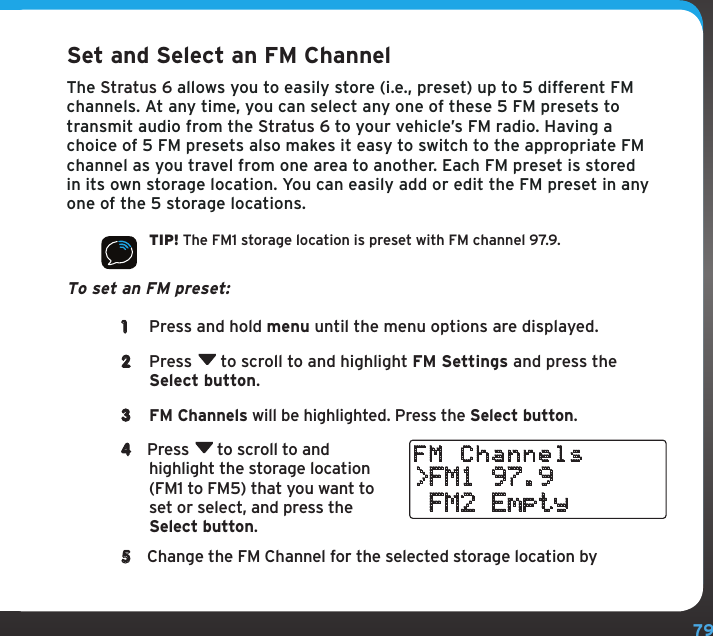 79Configuring Your Stratus 6Set and Select an FM ChannelThe Stratus 6 allows you to easily store (i.e., preset) up to 5 different FM channels. At any time, you can select any one of these 5 FM presets to transmit audio from the Stratus 6 to your vehicle’s FM radio. Having a choice of 5 FM presets also makes it easy to switch to the appropriate FM channel as you travel from one area to another. Each FM preset is stored in its own storage location. You can easily add or edit the FM preset in any one of the 5 storage locations.TIP! The FM1 storage location is preset with FM channel 97.9.To set an FM preset: 1  Press and hold menu until the menu options are displayed.2  Press  to scroll to and highlight FM Settings and press the Select button.3  FM Channels will be highlighted. Press the Select button. 4  Press  to scroll to and highlight the storage location (FM1 to FM5) that you want to set or select, and press the Select button.5  Change the FM Channel for the selected storage location by &gt;FM1 97.9 FM2 EmptyFM Channels