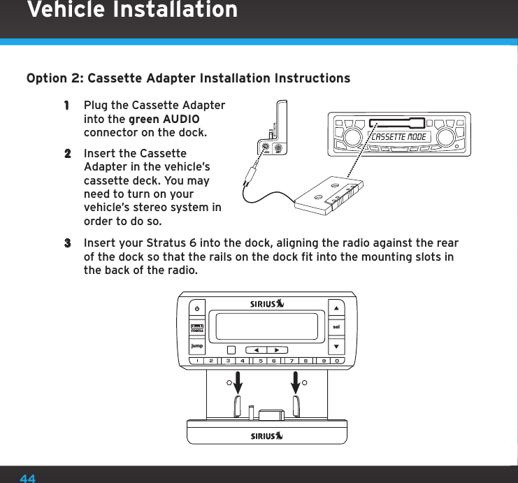 44Option 2: Cassette Adapter Installation Instructions1  Plug the Cassette Adapter into the green AUDIO connector on the dock. 2  Insert the Cassette Adapter in the vehicle’s cassette deck. You may need to turn on your vehicle’s stereo system in order to do so.3  Insert your Stratus 6 into the dock, aligning the radio against the rear of the dock so that the rails on the dock fit into the mounting slots in the back of the radio.AUDIO ANTVehicle Installationjumpmenu sel