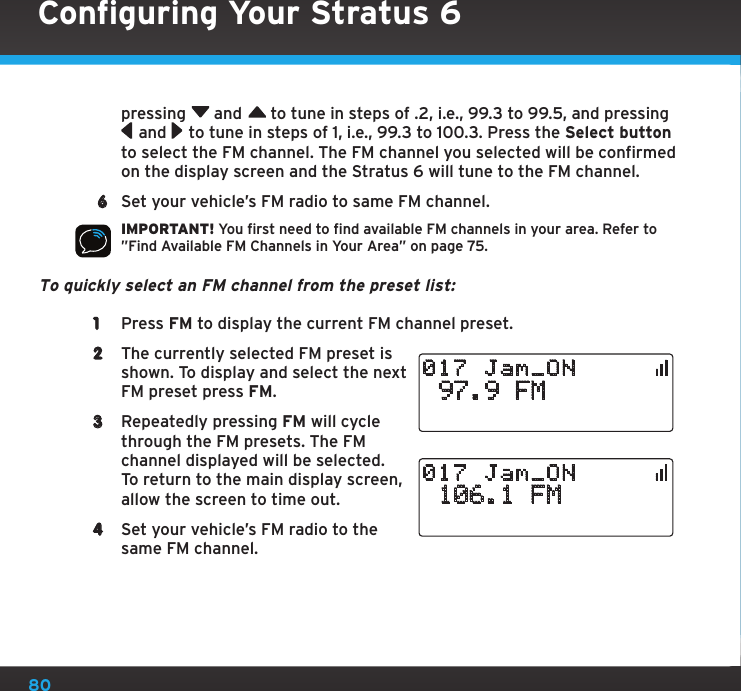 80pressing  and  to tune in steps of .2, i.e., 99.3 to 99.5, and pressing  and  to tune in steps of 1, i.e., 99.3 to 100.3. Press the Select button to select the FM channel. The FM channel you selected will be confirmed on the display screen and the Stratus 6 will tune to the FM channel. 6  Set your vehicle’s FM radio to same FM channel.IMPORTANT! You first need to find available FM channels in your area. Refer to ”Find Available FM Channels in Your Area” on page 75.To quickly select an FM channel from the preset list: 1  Press FM to display the current FM channel preset.2  The currently selected FM preset is shown. To display and select the next FM preset press FM.3  Repeatedly pressing FM will cycle through the FM presets. The FM channel displayed will be selected. To return to the main display screen, allow the screen to time out.4  Set your vehicle’s FM radio to the same FM channel. 97.9 FM017 Jam_ON 106.1 FM017 Jam_ONConfiguring Your Stratus 6