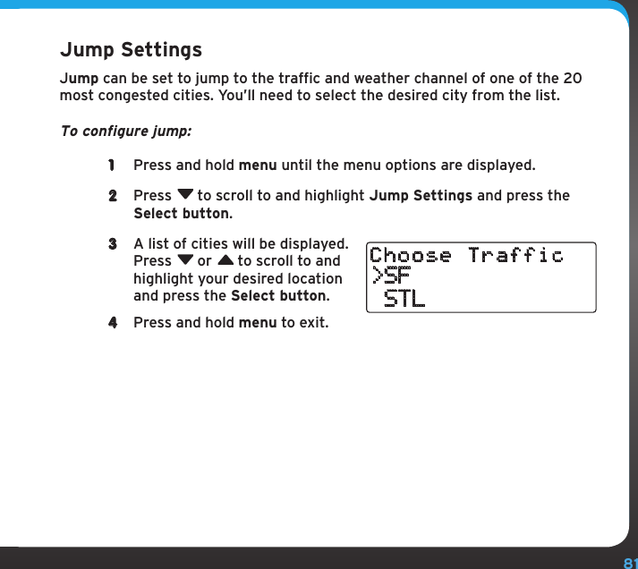 81Configuring Your Stratus 6Jump SettingsJump can be set to jump to the traffic and weather channel of one of the 20 most congested cities. You’ll need to select the desired city from the list.To configure jump:1  Press and hold menu until the menu options are displayed.2  Press  to scroll to and highlight Jump Settings and press the Select button.3  A list of cities will be displayed. Press  or  to scroll to and highlight your desired location and press the Select button.4  Press and hold menu to exit.&gt;SF STLChoose Traffic