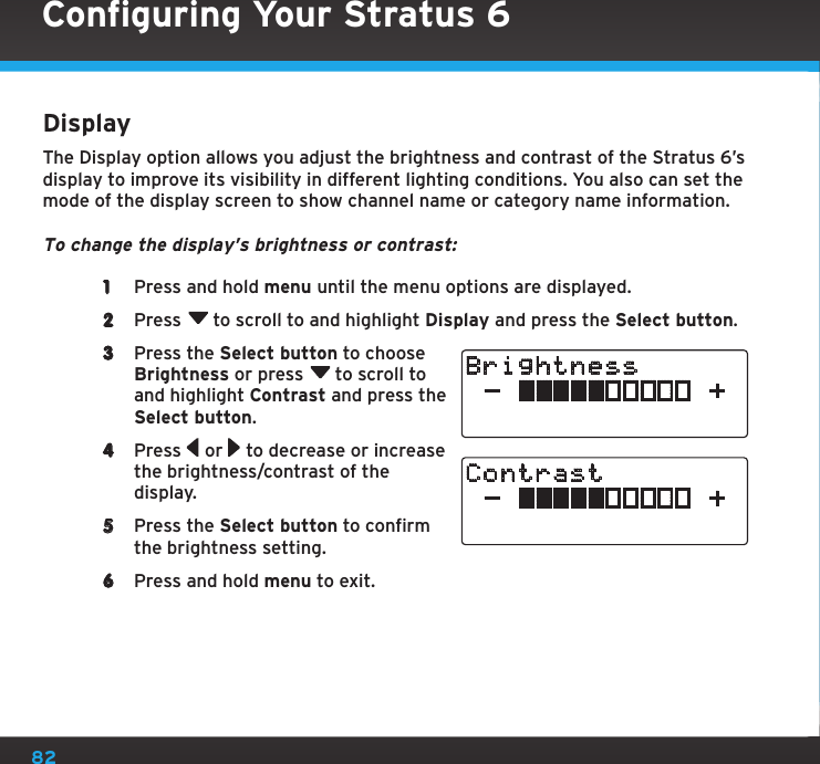 82DisplayThe Display option allows you adjust the brightness and contrast of the Stratus 6’s display to improve its visibility in different lighting conditions. You also can set the mode of the display screen to show channel name or category name information.To change the display’s brightness or contrast: 1  Press and hold menu until the menu options are displayed.2  Press  to scroll to and highlight Display and press the Select button.3  Press the Select button to choose Brightness or press  to scroll to and highlight Contrast and press the Select button. 4  Press   or   to decrease or increase the brightness/contrast of the display.5  Press the Select button to confirm the brightness setting.6  Press and hold menu to exit.BrightnessContrast Configuring Your Stratus 6