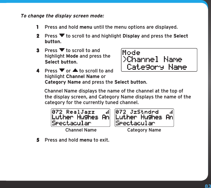 83Configuring Your Stratus 6To change the display screen mode:1  Press and hold menu until the menu options are displayed.2  Press  to scroll to and highlight Display and press the Select button.3  Press  to scroll to and highlight Mode and press the Select button.4  Press  or  to scroll to and highlight Channel Name or Category Name and press the Select button.   Channel Name displays the name of the channel at the top of the display screen, and Category Name displays the name of the category for the currently tuned channel.5  Press and hold menu to exit.&gt;Channel Name Category NameModeChannel Name Category NameLuther Hughes AnSpectacular072 RealJazzLuther Hughes AnSpectacular072 JzStndrd