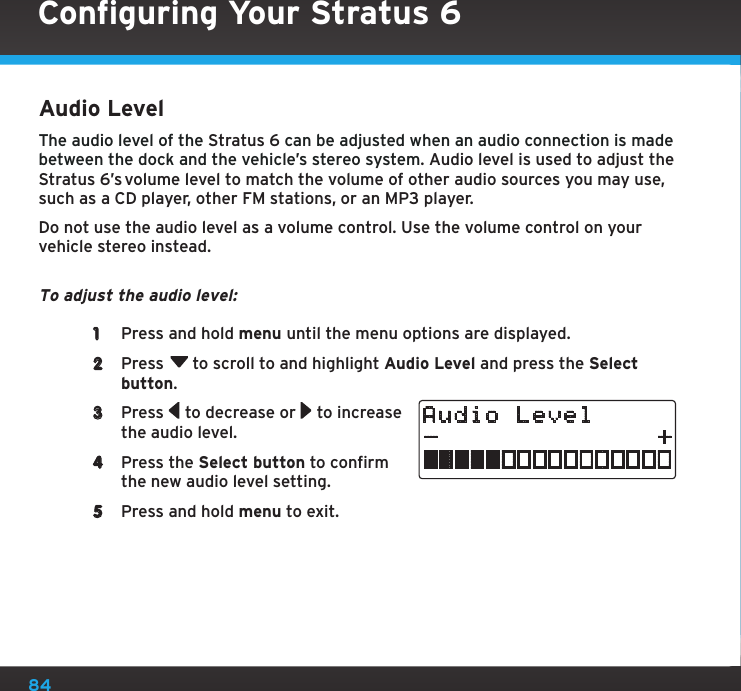 84Audio LevelThe audio level of the Stratus 6 can be adjusted when an audio connection is made between the dock and the vehicle’s stereo system. Audio level is used to adjust the Stratus 6’s volume level to match the volume of other audio sources you may use, such as a CD player, other FM stations, or an MP3 player.Do not use the audio level as a volume control. Use the volume control on your vehicle stereo instead. To adjust the audio level: 1  Press and hold menu until the menu options are displayed.2  Press  to scroll to and highlight Audio Level and press the Select button. 3  Press   to decrease or   to increase the audio level.4  Press the Select button to confirm the new audio level setting.5  Press and hold menu to exit.Audio LevelConfiguring Your Stratus 6