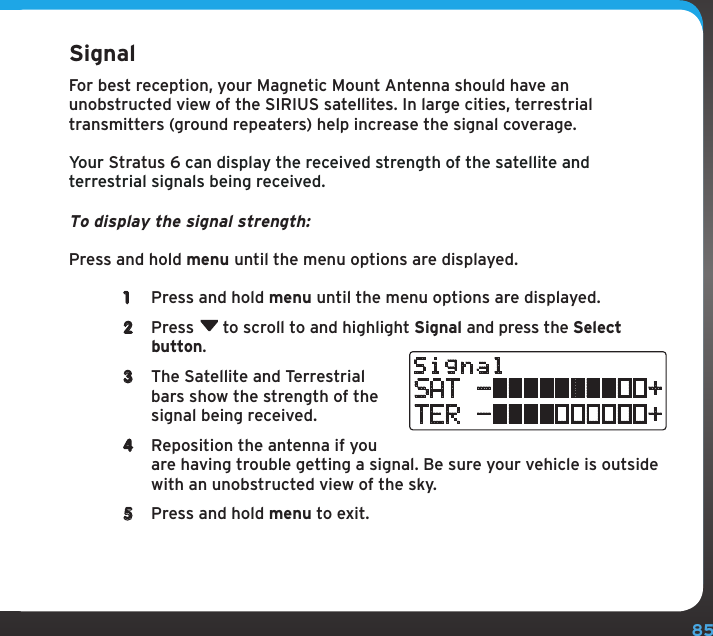 85Configuring Your Stratus 6SignalFor best reception, your Magnetic Mount Antenna should have an unobstructed view of the SIRIUS satellites. In large cities, terrestrial transmitters (ground repeaters) help increase the signal coverage.Your Stratus 6 can display the received strength of the satellite and terrestrial signals being received. To display the signal strength:Press and hold menu until the menu options are displayed.1  Press and hold menu until the menu options are displayed.2  Press  to scroll to and highlight Signal and press the Select button.3  The Satellite and Terrestrial bars show the strength of the signal being received.4  Reposition the antenna if you are having trouble getting a signal. Be sure your vehicle is outside with an unobstructed view of the sky.5  Press and hold menu to exit.SignalSAT -          +TER -          +