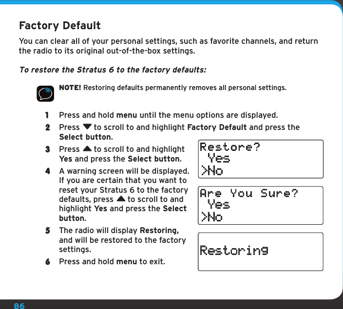 86Factory DefaultYou can clear all of your personal settings, such as favorite channels, and return the radio to its original out-of-the-box settings.To restore the Stratus 6 to the factory defaults:NOTE! Restoring defaults permanently removes all personal settings. 1  Press and hold menu until the menu options are displayed.2  Press  to scroll to and highlight Factory Default and press the Select button.3  Press  to scroll to and highlight Yes and press the Select button.4  A warning screen will be displayed. If you are certain that you want to reset your Stratus 6 to the factory defaults, press  to scroll to and highlight Yes and press the Select button.5  The radio will display Restoring, and will be restored to the factory settings.6  Press and hold menu to exit. Yes&gt;NoRestore? Yes&gt;NoAre You Sure?Restoring