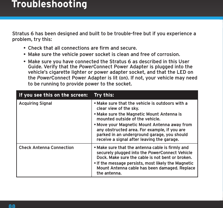 88Stratus 6 has been designed and built to be trouble-free but if you experience a problem, try this:• Check that all connections are firm and secure. • Make sure the vehicle power socket is clean and free of corrosion. • Make sure you have connected the Stratus 6 as described in this User Guide. Verify that the PowerConnect Power Adapter is plugged into the vehicle’s cigarette lighter or power adapter socket, and that the LED on the PowerConnect Power Adapter is lit (on). If not, your vehicle may need to be running to provide power to the socket.If you see this on the screen: Try this:Acquiring Signal •Make sure that the vehicle is outdoors with a clear view of the sky.•Make sure the Magnetic Mount Antenna is mounted outside of the vehicle.•Move your Magnetic Mount Antenna away from any obstructed area. For example, if you are parked in an underground garage, you should receive a signal after leaving the garage.Check Antenna Connection •Make sure that the antenna cable is firmly and securely plugged into the PowerConnect Vehicle Dock. Make sure the cable is not bent or broken.•If the message persists, most likely the Magnetic Mount Antenna cable has been damaged. Replace the antenna.Troubleshooting
