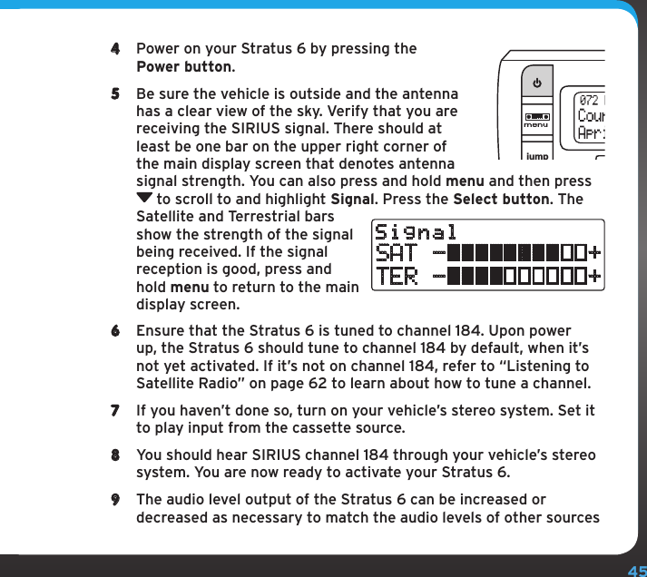 454  Power on your Stratus 6 by pressing the Power button.5  Be sure the vehicle is outside and the antenna has a clear view of the sky. Verify that you are receiving the SIRIUS signal. There should at least be one bar on the upper right corner of the main display screen that denotes antenna signal strength. You can also press and hold menu and then press  to scroll to and highlight Signal. Press the Select button. The Satellite and Terrestrial bars show the strength of the signal being received. If the signal reception is good, press and hold menu to return to the main display screen.6  Ensure that the Stratus 6 is tuned to channel 184. Upon power up, the Stratus 6 should tune to channel 184 by default, when it’s not yet activated. If it’s not on channel 184, refer to “Listening to Satellite Radio” on page 62 to learn about how to tune a channel.7  If you haven’t done so, turn on your vehicle’s stereo system. Set it to play input from the cassette source.8  You should hear SIRIUS channel 184 through your vehicle’s stereo system. You are now ready to activate your Stratus 6.9  The audio level output of the Stratus 6 can be increased or decreased as necessary to match the audio levels of other sources jumpselSignalSAT -          +TER -          +