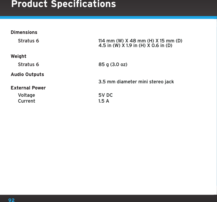 92Product SpecificationsDimensions Stratus 6     114 mm (W) X 48 mm (H) X 15 mm (D)      4.5 in (W) X 1.9 in (H) X 0.6 in (D)Weight Stratus 6    85 g (3.0 oz)Audio Outputs      3.5 mm diameter mini stereo jackExternal Power  Voltage    5V DC  Current    1.5 A   