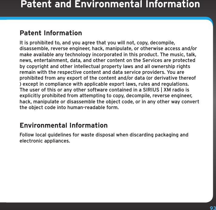 93Patent and Environmental InformationPatent Information It is prohibited to, and you agree that you will not, copy, decompile, disassemble, reverse engineer, hack, manipulate, or otherwise access and/or make available any technology incorporated in this product. The music, talk, news, entertainment, data, and other content on the Services are protected by copyright and other intellectual property laws and all ownership rights remain with the respective content and data service providers. You are prohibited from any export of the content and/or data (or derivative thereof ) except in compliance with applicable export laws, rules and regulations. The user of this or any other software contained in a SIRIUS | XM radio is explicitly prohibited from attempting to copy, decompile, reverse engineer, hack, manipulate or disassemble the object code, or in any other way convert the object code into human-readable form.Environmental Information Follow local guidelines for waste disposal when discarding packaging and electronic appliances.