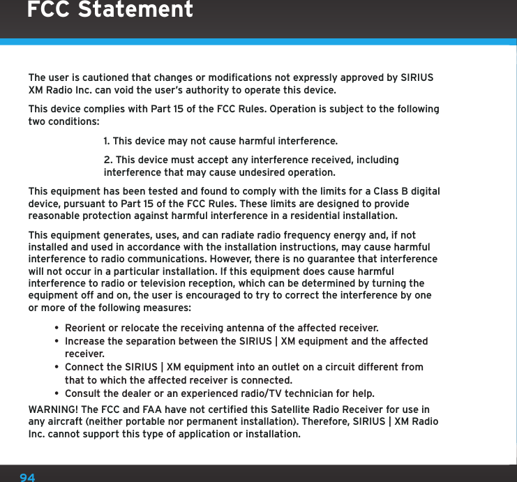 94The user is cautioned that changes or modifications not expressly approved by SIRIUS XM Radio Inc. can void the user’s authority to operate this device.This device complies with Part 15 of the FCC Rules. Operation is subject to the following two conditions:  1. This device may not cause harmful interference.  2. This device must accept any interference received, including   interference that may cause undesired operation.This equipment has been tested and found to comply with the limits for a Class B digital device, pursuant to Part 15 of the FCC Rules. These limits are designed to provide reasonable protection against harmful interference in a residential installation.This equipment generates, uses, and can radiate radio frequency energy and, if not installed and used in accordance with the installation instructions, may cause harmful interference to radio communications. However, there is no guarantee that interference will not occur in a particular installation. If this equipment does cause harmful interference to radio or television reception, which can be determined by turning the equipment off and on, the user is encouraged to try to correct the interference by one or more of the following measures:• Reorient or relocate the receiving antenna of the affected receiver.• Increase the separation between the SIRIUS | XM equipment and the affected receiver.• Connect the SIRIUS | XM equipment into an outlet on a circuit different from that to which the affected receiver is connected.• Consult the dealer or an experienced radio/TV technician for help.WARNING! The FCC and FAA have not certified this Satellite Radio Receiver for use in any aircraft (neither portable nor permanent installation). Therefore, SIRIUS | XM Radio Inc. cannot support this type of application or installation.FCC Statement 