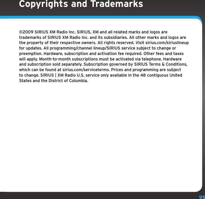 95©2009 SIRIUS XM Radio Inc. SIRIUS, XM and all related marks and logos are trademarks of SIRIUS XM Radio Inc. and its subsidiaries. All other marks and logos are the property of their respective owners. All rights reserved. Visit sirius.com/siriuslineup for updates. All programming/channel lineup/SIRIUS service subject to change or preemption. Hardware, subscription and activation fee required. Other fees and taxes will apply. Month-to-month subscriptions must be activated via telephone. Hardware and subscription sold separately. Subscription governed by SIRIUS Terms &amp; Conditions, which can be found at sirius.com/serviceterms. Prices and programming are subject to change. SIRIUS | XM Radio U.S. service only available in the 48 contiguous United States and the District of Columbia.Copyrights and Trademarks