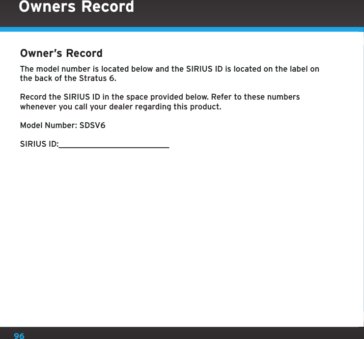 96Owner’s Record The model number is located below and the SIRIUS ID is located on the label on the back of the Stratus 6.Record the SIRIUS ID in the space provided below. Refer to these numbers whenever you call your dealer regarding this product.Model Number: SDSV6SIRIUS ID:___________________________Owners Record