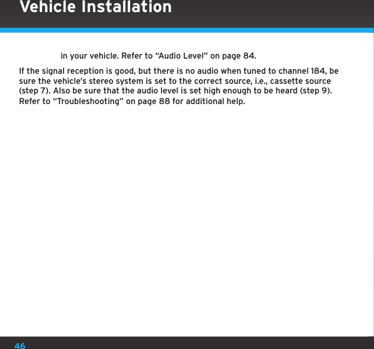 46in your vehicle. Refer to “Audio Level” on page 84.If the signal reception is good, but there is no audio when tuned to channel 184, be sure the vehicle’s stereo system is set to the correct source, i.e., cassette source (step 7). Also be sure that the audio level is set high enough to be heard (step 9). Refer to “Troubleshooting” on page 88 for additional help.Vehicle Installation