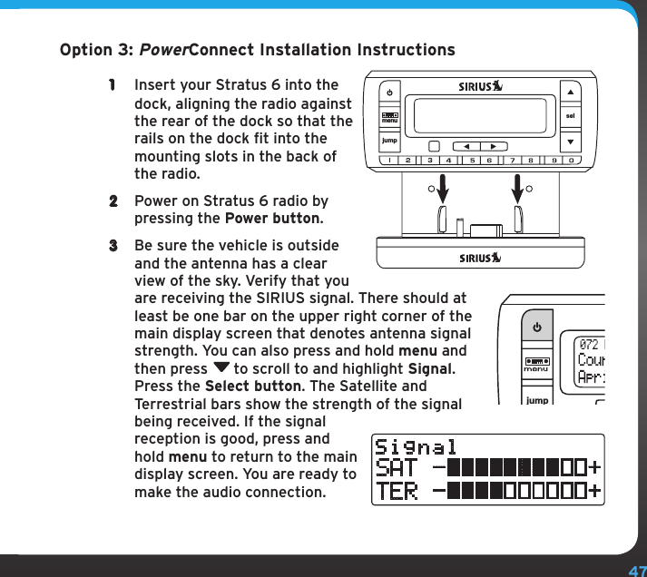 47Option 3: PowerConnect Installation Instructions1  Insert your Stratus 6 into the dock, aligning the radio against the rear of the dock so that the rails on the dock fit into the mounting slots in the back of the radio.2  Power on Stratus 6 radio by pressing the Power button.3  Be sure the vehicle is outside and the antenna has a clear view of the sky. Verify that you are receiving the SIRIUS signal. There should at least be one bar on the upper right corner of the main display screen that denotes antenna signal strength. You can also press and hold menu and then press  to scroll to and highlight Signal. Press the Select button. The Satellite and Terrestrial bars show the strength of the signal being received. If the signal reception is good, press and hold menu to return to the main display screen. You are ready to make the audio connection.jumpselSignalSAT -          +TER -          +jumpmenu sel