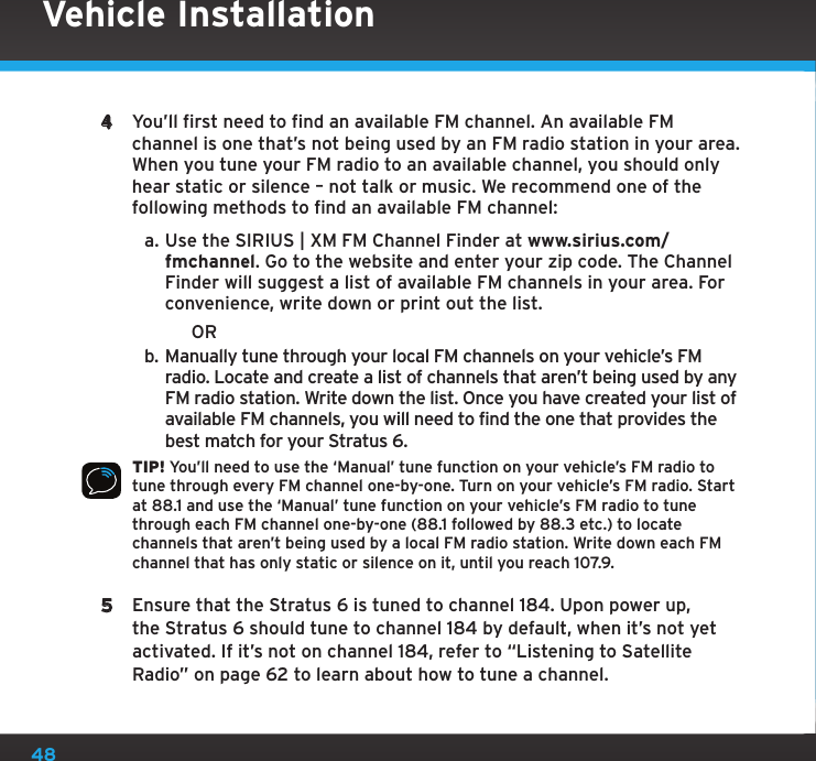 484  You’ll first need to find an available FM channel. An available FM channel is one that’s not being used by an FM radio station in your area. When you tune your FM radio to an available channel, you should only hear static or silence – not talk or music. We recommend one of the following methods to find an available FM channel:a. Use the SIRIUS | XM FM Channel Finder at www.sirius.com/fmchannel. Go to the website and enter your zip code. The Channel Finder will suggest a list of available FM channels in your area. For convenience, write down or print out the list.                      ORb. Manually tune through your local FM channels on your vehicle’s FM radio. Locate and create a list of channels that aren’t being used by any FM radio station. Write down the list. Once you have created your list of available FM channels, you will need to find the one that provides the best match for your Stratus 6.TIP! You’ll need to use the ‘Manual’ tune function on your vehicle’s FM radio to tune through every FM channel one-by-one. Turn on your vehicle’s FM radio. Start at 88.1 and use the ‘Manual’ tune function on your vehicle’s FM radio to tune through each FM channel one-by-one (88.1 followed by 88.3 etc.) to locate channels that aren’t being used by a local FM radio station. Write down each FM channel that has only static or silence on it, until you reach 107.9.5  Ensure that the Stratus 6 is tuned to channel 184. Upon power up, the Stratus 6 should tune to channel 184 by default, when it’s not yet activated. If it’s not on channel 184, refer to “Listening to Satellite Radio” on page 62 to learn about how to tune a channel.Vehicle Installation