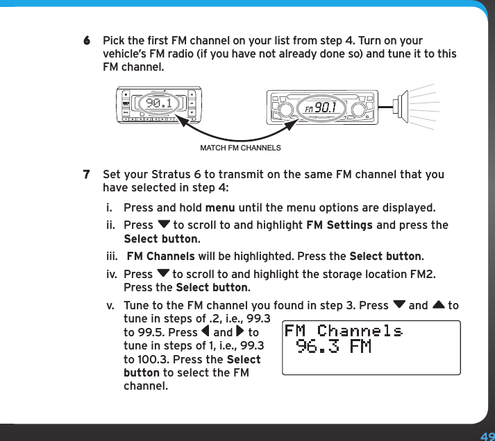 496  Pick the first FM channel on your list from step 4. Turn on your vehicle’s FM radio (if you have not already done so) and tune it to this FM channel.7  Set your Stratus 6 to transmit on the same FM channel that you have selected in step 4:i.  Press and hold menu until the menu options are displayed.ii.  Press  to scroll to and highlight FM Settings and press the Select button.iii.   FM Channels will be highlighted. Press the Select button. iv.  Press  to scroll to and highlight the storage location FM2. Press the Select button.v.  Tune to the FM channel you found in step 3. Press  and  to tune in steps of .2, i.e., 99.3 to 99.5. Press  and  to tune in steps of 1, i.e., 99.3 to 100.3. Press the Select button to select the FM channel. 96.3 FMFM Channels90.1MATCH FM CHANNELSjumpmenu sel