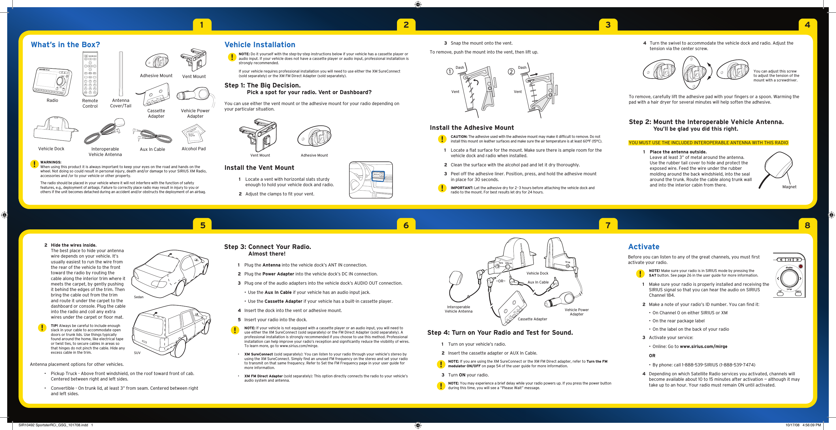 15263748Vehicle Dock19ANT IN AUDIO OUTDC IN Interoperable Vehicle Antenna 3  Snap the mount onto the vent. To remove, push the mount into the vent, then lift up. Install the Adhesive Mount    CAUTION: The adhesive used with the adhesive mount may make it difficult to remove. Do not install this mount on leather surfaces and make sure the air temperature is at least 60°F (15°C). 1   Locate a flat surface for the mount. Make sure there is ample room for the vehicle dock and radio when installed. 2  Clean the surface with the alcohol pad and let it dry thoroughly.  3   Peel off the adhesive liner. Position, press, and hold the adhesive mount in place for 30 seconds.    IMPORTANT: Let the adhesive dry for 2 - 3 hours before attaching the vehicle dock and radio to the mount. For best results let dry for 24 hours.Vehicle Installation  NOTE: Do it yourself with the step-by-step instructions below if your vehicle has a cassette player or audio input. If your vehicle does not have a cassette player or audio input, professional installation is strongly recommended.   If your vehicle requires professional installation you will need to use either the XM SureConnect (sold separately) or the XM FM Direct Adapter (sold separately).Step 1:  The Big Decision. Pick a spot for your radio. Vent or Dashboard?You can use either the vent mount or the adhesive mount for your radio depending on your particular situation.Install the Vent Mount 1   Locate a vent with horizontal slats sturdy enough to hold your vehicle dock and radio.  2  Adjust the clamps to fit your vent. Antenna placement options for other vehicles.  •   Pickup Truck - Above front windshield, on the roof toward front of cab. Centered between right and left sides.  •   Convertible - On trunk lid, at least 3” from seam. Centered between right and left sides. 2  Hide the wires inside. The best place to hide your antenna wire depends on your vehicle. It’s usually easiest to run the wire from the rear of the vehicle to the front toward the radio by routing the cable along the interior trim where it meets the carpet, by gently pushing it behind the edges of the trim. Then bring the cable out from the trim and route it under the carpet to the dashboard or console. Plug the cable into the radio and coil any extra wires under the carpet or floor mat.    TIP! Always be careful to include enough slack in your cable to accommodate open doors or trunk lids. Use things typically found around the home, like electrical tape or twist ties, to secure cables in areas so that hinges do not pinch the cable. Hide any excess cable in the trim.WARNINGS:When using this product it is always important to keep your eyes on the road and hands on the wheel. Not doing so could result in personal injury, death and/or damage to your SIRIUS XM Radio, accessories and /or to your vehicle or other property.The radio should be placed in your vehicle where it will not interfere with the function of safety features, e.g., deployment of airbags. Failure to correctly place radio may result in injury to you or others if the unit becomes detached during an accident and/or obstructs the deployment of an airbag.What’s in the Box?852741963muteinfo menudisplay0jump fav+Radio Remote ControlAlcohol PadVehicle Power AdapterStep 3:  Connect Your Radio.Almost there! 1  Plug the Antenna into the vehicle dock’s ANT IN connection.  2  Plug the Power Adapter into the vehicle dock’s DC IN connection. 3  Plug one of the audio adapters into the vehicle dock’s AUDIO OUT connection.    •  Use the Aux In Cable if your vehicle has an audio input jack.    •  Use the Cassette Adapter if your vehicle has a built-in cassette player. 4  Insert the dock into the vent or adhesive mount.  5  Insert your radio into the dock.   NOTE: If your vehicle is not equipped with a cassette player or an audio input, you will need to use either the XM SureConnect (sold separately) or the FM Direct Adapter (sold separately). A professional installation is strongly recommended if you choose to use this method. Professional installation can help improve your radio’s reception and significantly reduce the visibility of wires. To learn more, go to www.sirius.com/mirge.  •   XM SureConnect (sold separately): You can listen to your radio through your vehicle’s stereo by using the XM SureConnect. Simply find an unused FM frequency on the stereo and set your radio to transmit on that same frequency. Refer to Set the FM Frequency page in your user guide for more information.  •   XM FM Direct Adapter (sold separately): This option directly connects the radio to your vehicle’s audio system and antenna. Interoperable Vehicle Antenna Vehicle PowerAdapterCassette AdapterVehicle DockAux In Cable—OR—Cassette AdapterVent Mount!!!DashVentDashVent4   Turn the swivel to accommodate the vehicle dock and radio. Adjust the tension via the center screw. To remove, carefully lift the adhesive pad with your fingers or a spoon. Warming the pad with a hair dryer for several minutes will help soften the adhesive.Step 2:  Mount the Interoperable Vehicle Antenna.You’ll be glad you did this right. YOU MUST USE THE INCLUDED INTEROPERABLE ANTENNA WITH THIS RADIO1  Place the antenna outside. Leave at least 3” of metal around the antenna. Use the rubber tail cover to hide and protect the exposed wire. Feed the wire under the rubber molding around the back windshield, into the seal around the trunk. Route the cable along trunk wall and into the interior cabin from there.  MagnetYou can adjust this screw to adjust the tension of the mount with a screwdriver.!!!Aux In CableAdhesive MountSUVSedanVent Mount Adhesive MountActivate Before you can listen to any of the great channels, you must first activate your radio.    NOTE! Make sure your radio is in SIRIUS mode by pressing the SAT button. See page 26 in the user guide for more information. 1   Make sure your radio is properly installed and receiving the SIRIUS signal so that you can hear the audio on SIRIUS Channel 184. 2  Make a note of your radio’s ID number. You can find it:    •  On Channel 0 on either SIRIUS or XM    •  On the rear package label    •  On the label on the back of your radio 3  Activate your service:    •  Online: Go to www.sirius.com/mirge  OR    •  By phone: call 1-888-539-SIRIUS (1-888-539-7474) 4   Depending on which Satellite Radio services you activated, channels will become available about 10 to 15 minutes after activation — although it may take up to an hour. Your radio must remain ON until activated.!!!Step 4:  Turn on Your Radio and Test for Sound.  1  Turn on your vehicle’s radio.  2  Insert the cassette adapter or AUX In Cable.    NOTE: If you are using the XM SureConnect or the XM FM Direct adapter, refer to Turn the FM modulator ON/OFF on page 54 of the user guide for more information. 3  Turn ON your radio.    NOTE: You may experience a brief delay while your radio powers up. If you press the power button during this time, you will see a “Please Wait” message.Antenna Cover/TailSIR10492 SportsterRCi_GSG_101708.indd   1 10/17/08   4:56:09 PM