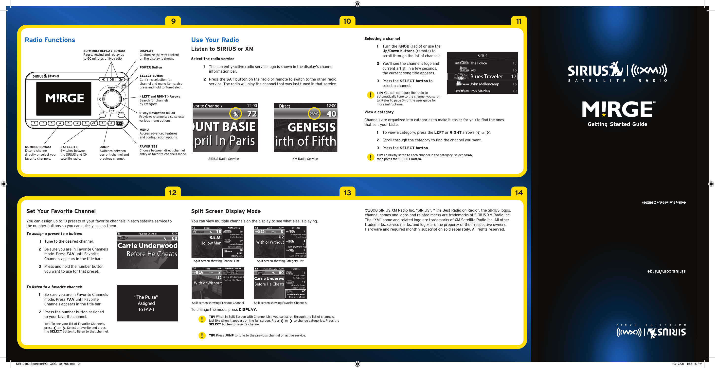 91210131114Use Your RadioListen to SIRIUS or XMSelect the radio service  1   The currently-active radio service logo is shown in the display’s channel information bar. 2   Press the SAT button on the radio or remote to switch to the other radio service. The radio will play the channel that was last tuned in that service.Set Your Favorite Channel You can assign up to 10 presets of your favorite channels in each satellite service to the number buttons so you can quickly access them.To assign a preset to a button:  1   Tune to the desired channel.  2    Be sure you are in Favorite Channels mode. Press FAV until Favorite Channels appears in the title bar.  3   Press and hold the number button you want to use for that preset.To listen to a favorite channel:  1   Be sure you are in Favorite Channels mode. Press FAV until Favorite Channels appears in the title bar. 2    Press the number button assigned to your favorite channel.     TIP! To see your list of Favorite Channels,  press   or  . Select a favorite and press the SELECT button to listen to that channel. Split Screen Display ModeYou can view multiple channels on the display to see what else is playing. To change the mode, press DISPLAY.     TIP! When in Split Screen with Channel List, you can scroll through the list of channels, just like when it appears on the full screen. Press   or   to change categories. Press the SELECT button to select a channel.   TIP! Press JUMP to tune to the previous channel on active service. ©2008 SIRIUS XM Radio Inc. “SIRIUS”, “The Best Radio on Radio”, the SIRIUS logos, channel names and logos and related marks are trademarks of SIRIUS XM Radio Inc.  The “XM” name and related logo are trademarks of XM Satellite Radio Inc. All other trademarks, service marks, and logos are the property of their respective owners. Hardware and required monthly subscription sold separately. All rights reserved.sirius.com/mirgeGetting Started Guide (GSG1208)Getting Started GuideSelecting a channel 1   Turn the KNOB (radio) or use the Up/Down buttons (remote) to scroll through the list of channels. 2   You’ll see the channel’s logo and current artist. In a few seconds, the current song title appears. 3   Press the SELECT button to select a channel.  TIP! You can configure the radio to automatically tune to the channel you scroll to. Refer to page 34 of the user guide for more instructions.View a categoryChannels are organized into categories to make it easier for you to find the ones that suit your taste. 1   To view a category, press the LEFT or RIGHT arrows (  or  ). 2   Scroll through the category to find the channel you want.  3  Press the SELECT button.   TIP! To briefly listen to each channel in the category, select SCAN, then press the SELECT button. !!!!SIRIUS Radio Service XM Radio Service60-Minute REPLAY ButtonsPause, rewind and replay up to 60 minutes of live radio.Radio FunctionsPOWER Button DISPLAYCustomize the way content on the display is shown.&lt; LEFT and RIGHT &gt; ArrowsSearch for channels by category.5-way Navigation KNOBPreviews channels; also selects various menu options.MENU Access advanced features and configuration options.SELECT ButtonConfirms selection for channel and menu items, also press and hold to TuneSelect.FAVORITESChoose between direct channel entry or favorite channels mode.JUMPSwitches between current channel and previous channel.SATELLITESwitches between the SIRIUS and XM satellite radio.NUMBER Buttons Enter a channel directly or select your favorite channels.Split screen showing Channel List Split screen showing Category ListSplit screen showing Previous Channel Split screen showing Favorite ChannelsSIR10492 SportsterRCi_GSG_101708.indd   2 10/17/08   4:56:15 PM