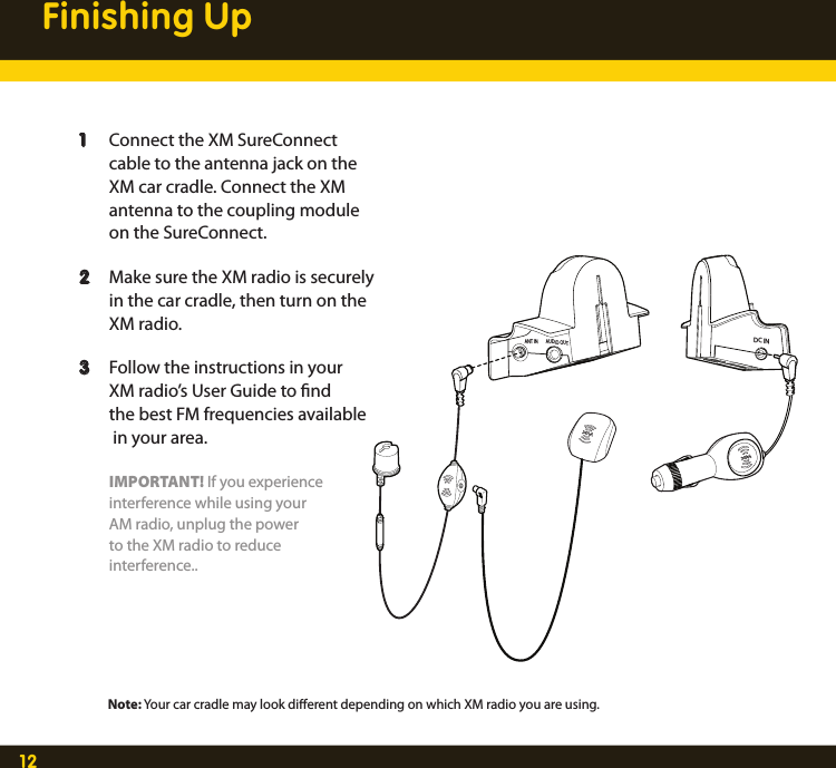 12Finishing Up  1  Connect the XM SureConnect      cable to the antenna jack on the     XM car cradle. Connect the XM       antenna to the coupling module      on the SureConnect.  2  Make sure the XM radio is securely     in the car cradle, then turn on the      XM radio.    3  Follow the instructions in your     XM radio’s User Guide to nd     the best FM frequencies available      in your area.    IMPORTANT! If you experience     interference while using your     AM radio, unplug the power      to the XM radio to reduce     interference..ANT IN AUDIO OUTDC INNote: Your car cradle may look dierent depending on which XM radio you are using.