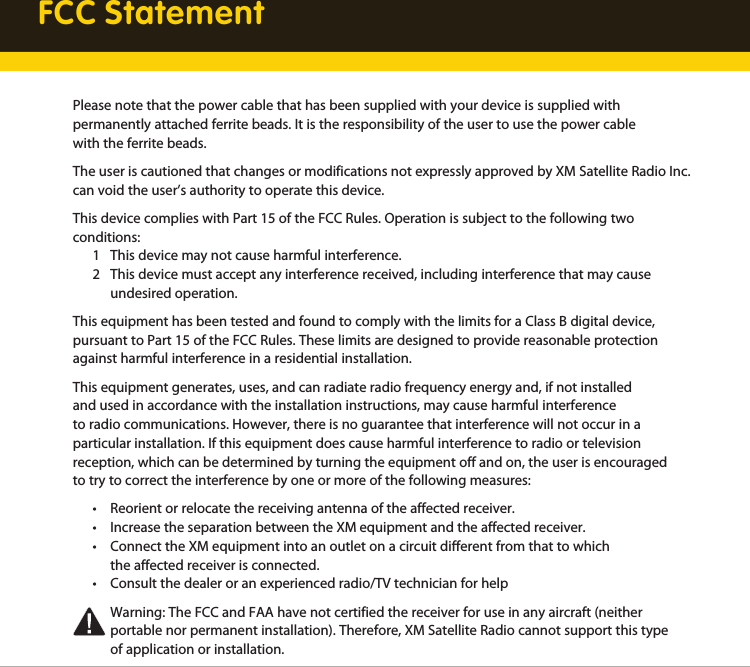 FCC StatementPlease note that the power cable that has been supplied with your device is supplied with  permanently attached ferrite beads. It is the responsibility of the user to use the power cable with the ferrite beads.The user is cautioned that changes or modifications not expressly approved by XM Satellite Radio Inc. can void the user’s authority to operate this device.This device complies with Part 15 of the FCC Rules. Operation is subject to the following two conditions:  1  This device may not cause harmful interference.   2  This device must accept any interference received, including interference that may cause     undesired operation.This equipment has been tested and found to comply with the limits for a Class B digital device, pursuant to Part 15 of the FCC Rules. These limits are designed to provide reasonable protection against harmful interference in a residential installation.This equipment generates, uses, and can radiate radio frequency energy and, if not installed and used in accordance with the installation instructions, may cause harmful interference to radio communications. However, there is no guarantee that interference will not occur in a particular installation. If this equipment does cause harmful interference to radio or television reception, which can be determined by turning the equipment off and on, the user is encouraged to try to correct the interference by one or more of the following measures:  •  Reorient or relocate the receiving antenna of the affected receiver.  •  Increase the separation between the XM equipment and the affected receiver.  •  Connect the XM equipment into an outlet on a circuit different from that to which     the affected receiver is connected.  •  Consult the dealer or an experienced radio/TV technician for help    Warning: The FCC and FAA have not certified the receiver for use in any aircraft (neither     portable nor permanent installation). Therefore, XM Satellite Radio cannot support this type     of application or installation.