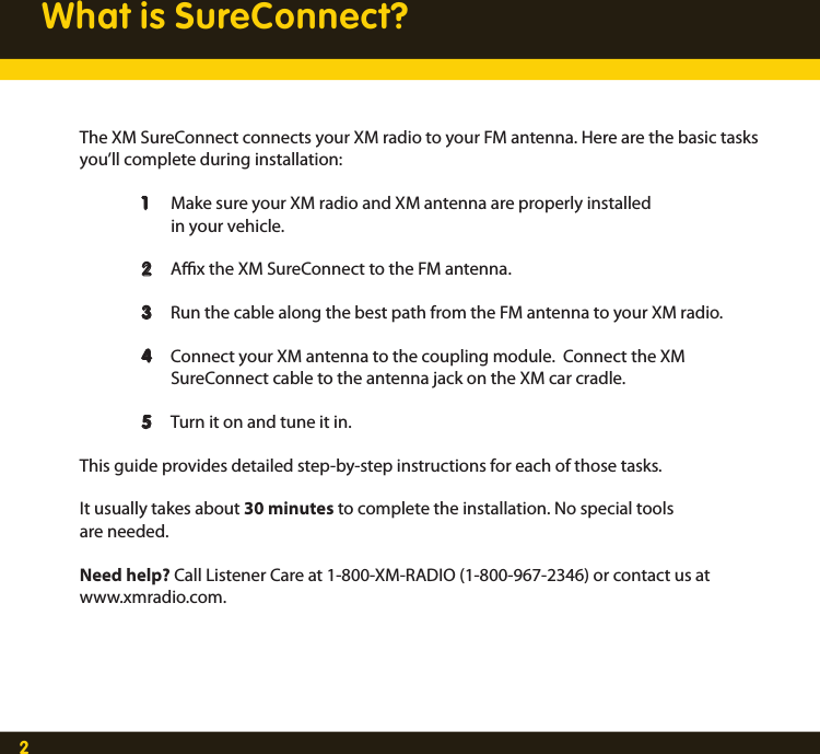 2What is SureConnect?The XM SureConnect connects your XM radio to your FM antenna. Here are the basic tasks you’ll complete during installation:  1  Make sure your XM radio and XM antenna are properly installed     in your vehicle.  2  Ax the XM SureConnect to the FM antenna.  3  Run the cable along the best path from the FM antenna to your XM radio.  4  Connect your XM antenna to the coupling module.  Connect the XM        SureConnect cable to the antenna jack on the XM car cradle. 5  Turn it on and tune it in. This guide provides detailed step-by-step instructions for each of those tasks. It usually takes about 30 minutes to complete the installation. No special tools are needed. Need help? Call Listener Care at 1-800-XM-RADIO (1-800-967-2346) or contact us at www.xmradio.com. 