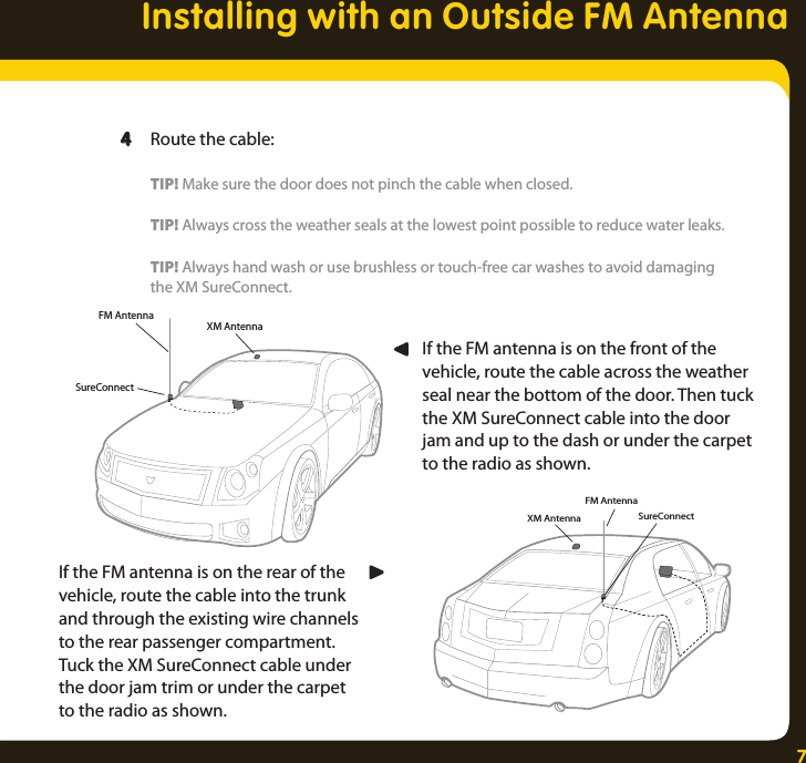 7Installing with an Outside FM AntennaXM AntennaSureConnectFM AntennaXM AntennaFM AntennaSureConnectIf the FM antenna is on the rear of the vehicle, route the cable into the trunk and through the existing wire channels to the rear passenger compartment. Tuck the XM SureConnect cable under the door jam trim or under the carpet to the radio as shown. If the FM antenna is on the front of the vehicle, route the cable across the weather seal near the bottom of the door. Then tuck the XM SureConnect cable into the door jam and up to the dash or under the carpet to the radio as shown.   4  Route the cable:    TIP! Make sure the door does not pinch the cable when closed.     TIP! Always cross the weather seals at the lowest point possible to reduce water leaks.    TIP! Always hand wash or use brushless or touch-free car washes to avoid damaging     the XM SureConnect. 