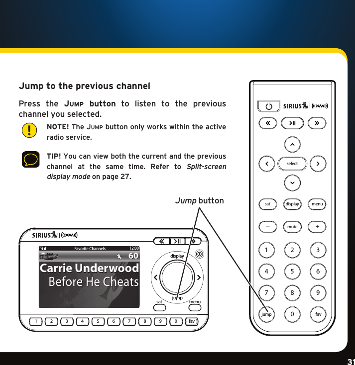 Gradient consists of 3 colors:Light Blue: C100 M56 Y0 K0Dark Blue: C100 M38 Y0 K64Rich Black: C50 M40 Y40 K100Gradient consists of 3 colors:Light Blue: C100 M56 Y0 K0Dark Blue: C100 M38 Y0 K64Rich Black: C50 M40 Y40 K100Gradient consists of 3 colors:Light Blue: C100 M56 Y0 K0Dark Blue: C100 M38 Y0 K64Rich Black: C50 M40 Y40 K10031Jump to the previous channelPress the JuMp  button  to  listen  to  the  previous  channel you selected.   NOTE! The Jump button only works within the active radio service.   TIP! You can view both the current and the previous  channel  at  the  same  time.  Refer  to Split-screen  display mode on page 27.852741963mutesat menudisplayselect0jump+fav!satdisplayjump menufav1234567890Favorite Channels12:006060Carrie UnderwoodCarrie UnderwoodBefore He CheatsBefore He CheatsJump button