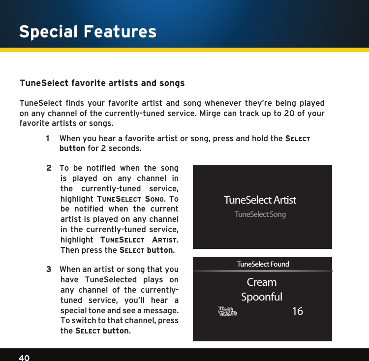 Gradient consists of 3 colors:Light Blue: C100 M56 Y0 K0Dark Blue: C100 M38 Y0 K64Rich Black: C50 M40 Y40 K10040Gradient consists of 3 colors:Light Blue: C100 M56 Y0 K0Dark Blue: C100 M38 Y0 K64Rich Black: C50 M40 Y40 K100Gradient consists of 3 colors:Light Blue: C100 M56 Y0 K0Dark Blue: C100 M38 Y0 K64Rich Black: C50 M40 Y40 K100Special FeaturesTuneSelect favorite artists and songs TuneSelect  finds  your  favorite  artist  and  song  whenever  they’re  being  played on any channel of the currently-tuned service. Mirge can track up to 20 of your favorite artists or songs. 1   Whenyouhearafavoriteartistorsong,pressandholdthese l e c t  button for 2 seconds.  2   To  be  notified  when  the  song is  played  on  any  channel  in the currently-tuned service,highlight  tuneselect song.  To be  notified  when  the  current artist is played on any channel inthecurrently-tunedservice,highlight  tuneselect artist. Then press the se l e c t  button. 3    When an artist or song that you have  TuneSelected  plays  on any  channel  of  the  currently-tuned service, you’ll hear a special tone and see a message. Toswitchtothatchannel,pressthe se l e c t  button.TuneSelect ArtistTuneSelect SongCreamSpoonful16TuneSelect Found