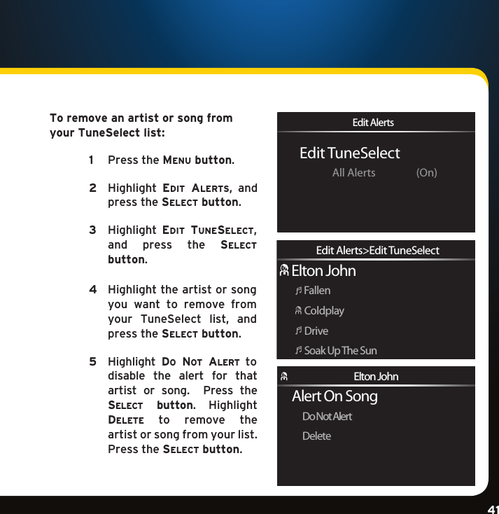Gradient consists of 3 colors:Light Blue: C100 M56 Y0 K0Dark Blue: C100 M38 Y0 K64Rich Black: C50 M40 Y40 K100Gradient consists of 3 colors:Light Blue: C100 M56 Y0 K0Dark Blue: C100 M38 Y0 K64Rich Black: C50 M40 Y40 K100Gradient consists of 3 colors:Light Blue: C100 M56 Y0 K0Dark Blue: C100 M38 Y0 K64Rich Black: C50 M40 Y40 K10041To remove an artist or song from your TuneSelect list:   1   PresstheMenu button. 2    Highlight eDit alerts, andpress the select button.  3    Highlight eDit tuneselect,and  press  the  select  button.  4  Highlighttheartistorsongyou  want  to  remove  from your TuneSelect list, andpress the select button. 5    Highlight Do no t  al e r t   to  disable  the  alert  for  that artist  or  song.  Press these l e c t   button. Highlight De l e t e   to  remove  the  artist or song from your list. Presstheselect button. Edit TuneSelectEdit AlertsAll Alerts  (On)Elton JohnFallenColdplayDriveSoak Up The SunEdit Alerts&gt;Edit TuneSelectAlert On SongDo Not AlertDeleteElton John