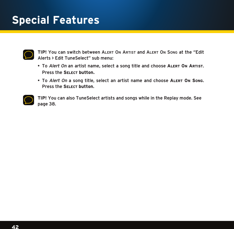 Gradient consists of 3 colors:Light Blue: C100 M56 Y0 K0Dark Blue: C100 M38 Y0 K64Rich Black: C50 M40 Y40 K10042Gradient consists of 3 colors:Light Blue: C100 M56 Y0 K0Dark Blue: C100 M38 Y0 K64Rich Black: C50 M40 Y40 K100Gradient consists of 3 colors:Light Blue: C100 M56 Y0 K0Dark Blue: C100 M38 Y0 K64Rich Black: C50 M40 Y40 K100Special Features    TIP! You can switch between alert on artiSt and alert on Songatthe“EditAlerts&gt;EditTuneSelect”submenu:  •ToAlertOnanartistname,selectasongtitleandchoosealert on artist.   Pressthe se l e c t  button.   •ToAlertOna songtitle,select anartist nameand choosealert on song.   Pressthese l e c t  button.    TIP! You can also TuneSelect artists and songs while in the Replay mode. See page 38.  