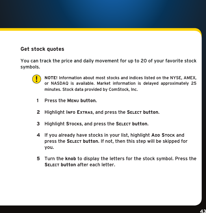 Gradient consists of 3 colors:Light Blue: C100 M56 Y0 K0Dark Blue: C100 M38 Y0 K64Rich Black: C50 M40 Y40 K100Gradient consists of 3 colors:Light Blue: C100 M56 Y0 K0Dark Blue: C100 M38 Y0 K64Rich Black: C50 M40 Y40 K100Gradient consists of 3 colors:Light Blue: C100 M56 Y0 K0Dark Blue: C100 M38 Y0 K64Rich Black: C50 M40 Y40 K10043Get stock quotes You can track the price and daily movement for up to 20 of your favorite stock symbols.    NOTE! InformationaboutmoststocksandindiceslistedontheNYSE,AMEX, or NASDAQ is available. Market information is delayed approximately 25 minutes.StockdataprovidedbyComStock,Inc. 1   PresstheMenu button. 2   HighlightinFo extras,andpressthese l e c t  button. 3  Highlightstocks,andpressthese l e c t  button.  4  Ifyoualreadyhavestocksinyourlist,highlightaD D  stock and        press the se l e c t  button.Ifnot,thenthisstepwillbeskippedfor     you.  5    Turn the knobtodisplaythelettersforthestocksymbol.Pressthese l e c t  button after each letter.  !