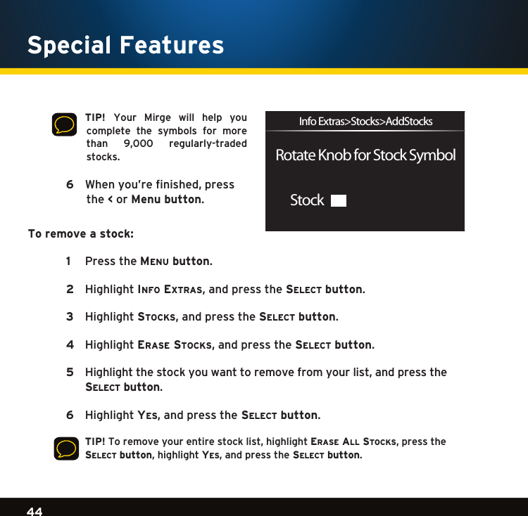 Gradient consists of 3 colors:Light Blue: C100 M56 Y0 K0Dark Blue: C100 M38 Y0 K64Rich Black: C50 M40 Y40 K10044Gradient consists of 3 colors:Light Blue: C100 M56 Y0 K0Dark Blue: C100 M38 Y0 K64Rich Black: C50 M40 Y40 K100Gradient consists of 3 colors:Light Blue: C100 M56 Y0 K0Dark Blue: C100 M38 Y0 K64Rich Black: C50 M40 Y40 K100Special Features   TIP!  Your  Mirge  will  help  you complete  the  symbols  for  more than 9,000 regularly-tradedstocks.  6    Whenyou’refinished,pressthe &lt; or Menu button.To remove a stock:  1   PresstheMenu button. 2   HighlightinFo extras,andpressthese l e c t  button.  3  Highlightstocks,andpressthese l e c t  button.  4   Highlighterase stocks,andpressthese l e c t  button.  5  Highlightthestockyouwanttoremovefromyourlist,andpressthese l e c t  button.  6  Highlightye s ,andpressthe se l e c t  button.    TIP!Toremoveyourentirestocklist,highlighterase al l  stocks,pressthe se l e c t  button,highlight ye s ,andpressthe se l e c t  button. StockRotate Knob for Stock SymbolInfo Extras&gt;Stocks&gt;AddStocks