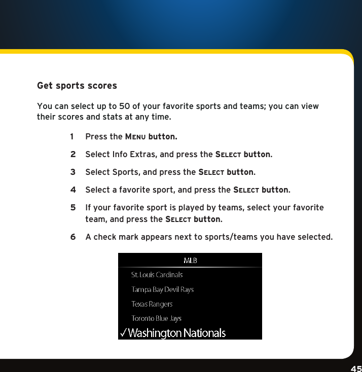 Gradient consists of 3 colors:Light Blue: C100 M56 Y0 K0Dark Blue: C100 M38 Y0 K64Rich Black: C50 M40 Y40 K100Gradient consists of 3 colors:Light Blue: C100 M56 Y0 K0Dark Blue: C100 M38 Y0 K64Rich Black: C50 M40 Y40 K100Gradient consists of 3 colors:Light Blue: C100 M56 Y0 K0Dark Blue: C100 M38 Y0 K64Rich Black: C50 M40 Y40 K10045Get sports scores Youcanselectupto50ofyourfavoritesportsandteams;youcanviewtheir scores and stats at any time. Pressthe1  Menu button.SelectInfoExtras,andpressthe2  se l e c t  button. SelectSports,andpressthe3  se l e c t  button. Selectafavoritesport,andpressthe4  se l e c t  button.  Ifyourfavoritesportisplayedbyteams,selectyourfavorite5  team,andpressthese l e c t  button.A check mark appears next to sports/teams you have selected. 6   