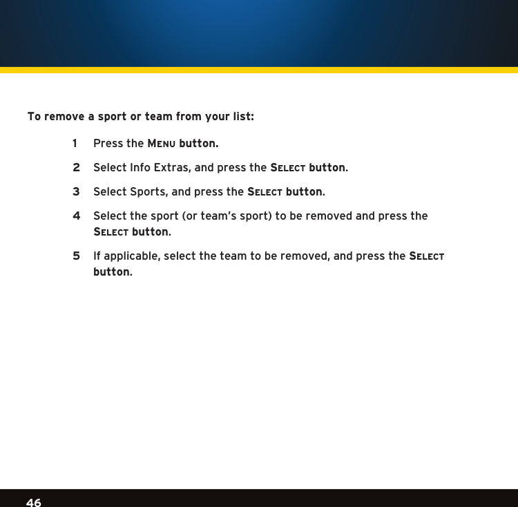 Gradient consists of 3 colors:Light Blue: C100 M56 Y0 K0Dark Blue: C100 M38 Y0 K64Rich Black: C50 M40 Y40 K10046Gradient consists of 3 colors:Light Blue: C100 M56 Y0 K0Dark Blue: C100 M38 Y0 K64Rich Black: C50 M40 Y40 K100Gradient consists of 3 colors:Light Blue: C100 M56 Y0 K0Dark Blue: C100 M38 Y0 K64Rich Black: C50 M40 Y40 K100To remove a sport or team from your list: Pressthe1  Menu button.SelectInfoExtras,andpressthe2  se l e c t  button.  SelectSports,andpressthe3  se l e c t  button.   Selectthesport(orteam’ssport)toberemovedandpressthe 4  se l e c t  button.   Ifapplicable,selecttheteamtoberemoved,andpressthe5  se l e c t     button. 