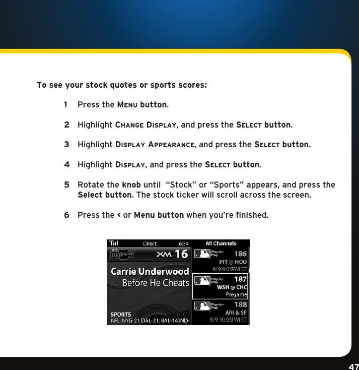 Gradient consists of 3 colors:Light Blue: C100 M56 Y0 K0Dark Blue: C100 M38 Y0 K64Rich Black: C50 M40 Y40 K100Gradient consists of 3 colors:Light Blue: C100 M56 Y0 K0Dark Blue: C100 M38 Y0 K64Rich Black: C50 M40 Y40 K100Gradient consists of 3 colors:Light Blue: C100 M56 Y0 K0Dark Blue: C100 M38 Y0 K64Rich Black: C50 M40 Y40 K10047To see your stock quotes or sports scores:  1 PresstheMenu button.   2 Highlightchange Display,andpressthese l e c t  button.  3 HighlightDisplay appearance,andpressthese l e c t  button.  4 HighlightDisplay,andpressthese l e c t  button.  5   Rotate the knobuntil“Stock”or“Sports”appears,andpressthe Select button. The stock ticker will scroll across the screen.   6 Pressthe &lt; or Menu button when you’re finished. 