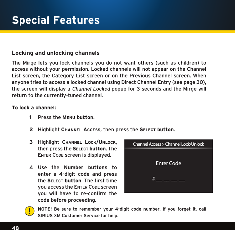 Gradient consists of 3 colors:Light Blue: C100 M56 Y0 K0Dark Blue: C100 M38 Y0 K64Rich Black: C50 M40 Y40 K10048Gradient consists of 3 colors:Light Blue: C100 M56 Y0 K0Dark Blue: C100 M38 Y0 K64Rich Black: C50 M40 Y40 K100Gradient consists of 3 colors:Light Blue: C100 M56 Y0 K0Dark Blue: C100 M38 Y0 K64Rich Black: C50 M40 Y40 K100Special FeaturesLocking and unlocking channelsThe Mirge lets you lock channels you do not want others (such as children) toaccess without your permission. Locked channels will not appear on the Channel Listscreen,theCategory Listscreenoronthe PreviousChannel screen.WhenanyonetriestoaccessalockedchannelusingDirectChannelEntry(seepage30),the screen will display a Channel Locked popup for 3 seconds and the Mirge will return to the currently-tuned channel.To lock a channel: 1 PresstheMenu button.  2 Highlightchannel access,thenpressthese l e c t  button. 3 Highlight ch a n n e l  lo c k /un l o c k ,then press the se l e c t  button. The en t e r  co D e  screen is displayed.   4   Use  the  Number  buttons  to  enter  a  4-digit  code  and  press the se l e c t  button. The first time you access the en t e r  co D e  screen you  will  have  to  re-confirm  the code before proceeding.    NOTE! Be sure to remember your 4-digit code number. If you forget it, call SIRIUS XM Customer Service for help.Enter CodeChannel Access &gt; Channel Lock/Unlock# __  __  __  __!