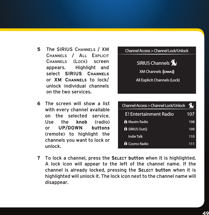 Gradient consists of 3 colors:Light Blue: C100 M56 Y0 K0Dark Blue: C100 M38 Y0 K64Rich Black: C50 M40 Y40 K100Gradient consists of 3 colors:Light Blue: C100 M56 Y0 K0Dark Blue: C100 M38 Y0 K64Rich Black: C50 M40 Y40 K100Gradient consists of 3 colors:Light Blue: C100 M56 Y0 K0Dark Blue: C100 M38 Y0 K64Rich Black: C50 M40 Y40 K10049 5    The  SiriuS  channelS  /  Xm channelS / al l  eXplicit channelS  (lock)  screen appears.  Highlight andselect  sirius  channels or  xM  channels  to  lock/unlock  individual  channels on the two services. 6   The  screen  will  show  a  list with every channel available on  the  selected  service.  Use  the  knob (radio)or  UP/DOWN  buttons (remote) to highlight the channels you want to lock or unlock. 7 Tolockachannel,pressthese l e c t  button when it is highlighted.  A  lock  icon  will  appear  to  the  left  of  the  channel  name.  If  the channel is already locked, pressing the se l e c t   button  when  it  is highlighted will unlock it. The lock icon next to the channel name will  disappear. Channel Access &gt; Channel Lock/UnlockXM ChannelsSIRIUS ChannelsAll Explicit Channels (Lock)Channel Access &gt; Channel Lock/UnlockE! Entertainment RadioMaxim RadioSIRIUS OutQIndie TalkCosmo Radio107108109110111